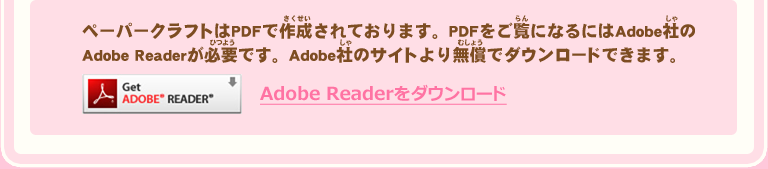 ペーパークラフトはPDFで作成されております。PDFをご覧になるにはAdobe社のAdobe Readerが必要です。Adobe社のサイトより無償でダウンロードできます。