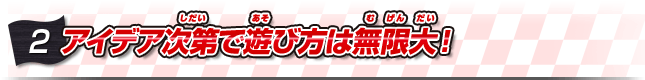 アイデア次第で遊び方は無限大！