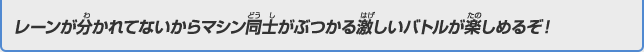 レーンが分かれてないからマシン同士がぶつかる激しいバトルが楽しめるぞ！