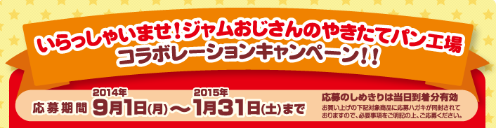 いらっしゃいませ！ジャムおじさんのやきたてパン工場　コラボレーションキャンペーン！！　応募期間:2014年9月1日（月）〜2015年1月31日（土） 応募のしめきりは当日消印分有効　お買い上げの下記対象商品に応募ハガキが同封されておりますので、必要事項をご明記の上、ご応募ください。