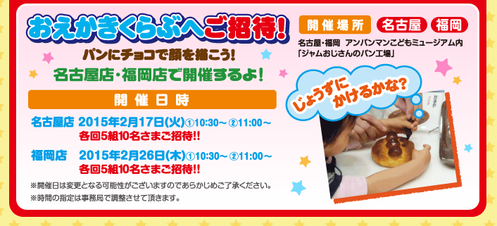 おえかきくらぶへご招待！パンにチョコで顔を描こう！ 名古屋店・福岡店で開催するよ！　開催場所：名古屋・福岡 アンパンマンこどもミュージアム内「ジャムおじさんのパン工場」　開催日時：名古屋店 2015年2月17日（火）①10：30〜　②11：00〜 各回5組10名さまご招待！！　福岡店  2015年2月26日（木）①10：30〜　②11：00〜 各回5組10名さまご招待！！