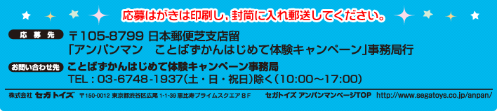 応募はがきは印刷し、封筒に入れ郵送してください。　応募先　〒105-8799　日本郵便芝支店留　「アンパンマン　ことばずかんはじめて体験キャンペーン」事務局行　お問い合わせ先　ことばずかんはじめて体験キャンペーン事務局　TEL:03-6748-1937（土・日・祝日）除く（10:00〜17:00）