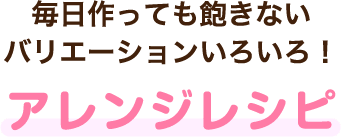 毎日作っても飽きないバリエーションいろいろ！アレンジレシピ