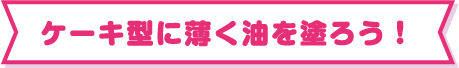 ケーキ型に薄く油を塗ろう！
