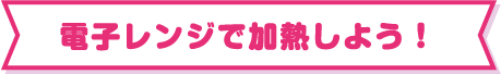 電子レンジで加熱しよう！