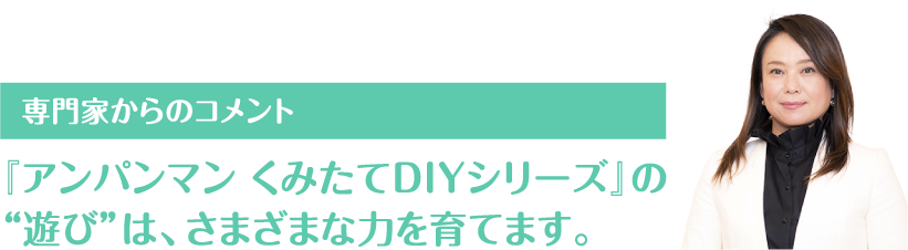 専門家からのコメント 『アンパンマン くみたてDIYシリーズ』の
“遊び”は、さまざまな力を育てます。