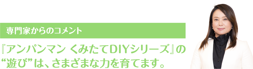 専門家からのコメント 『アンパンマン くみたてDIYシリーズ』の
													“遊び”は、さまざまな力を育てます。