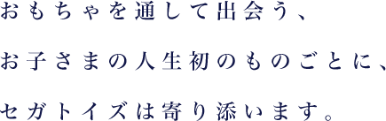 おもちゃを通して出会う、お子さまの人生初のものごとに、セガトイズは寄り添います