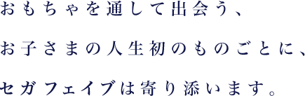 おもちゃを通して出会う、お子さまの人生初のものごとに、セガ フェイブは寄り添います