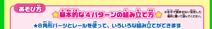 あそび方 基本的な4パターンの組み立て方※水平で傾きのない安定した場所に置いて遊んでください。★8角形パーツとレールを使って、いろいろな組み立てができます