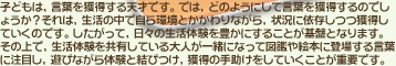 子どもは、言葉を獲得する天才です。では、どのようにして言葉を獲得するのでしょうか？それは、生活の中で自ら環境とかかわりながら、状況に依存しつつ獲得していくのです。したがって、日々の生活体験を豊かにすることが基盤となります。その上で、生活体験を共有している大人が一緒になって図鑑や絵本に登場する言葉に注目し、遊びながら体験と結びつけ、獲得の手助けをしていくことが重要です。
