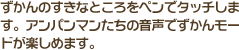 ずかんのすきなところをペンでタッチします。アンパンマンたちの音声でずかんモードが楽しめます。