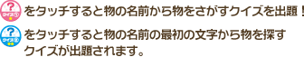 クイズ①をタッチすると物の名前から物をさがすクイズを出題！　クイズ②をタッチすると物の名前の最初の文字から物を探す
クイズが出題されます。