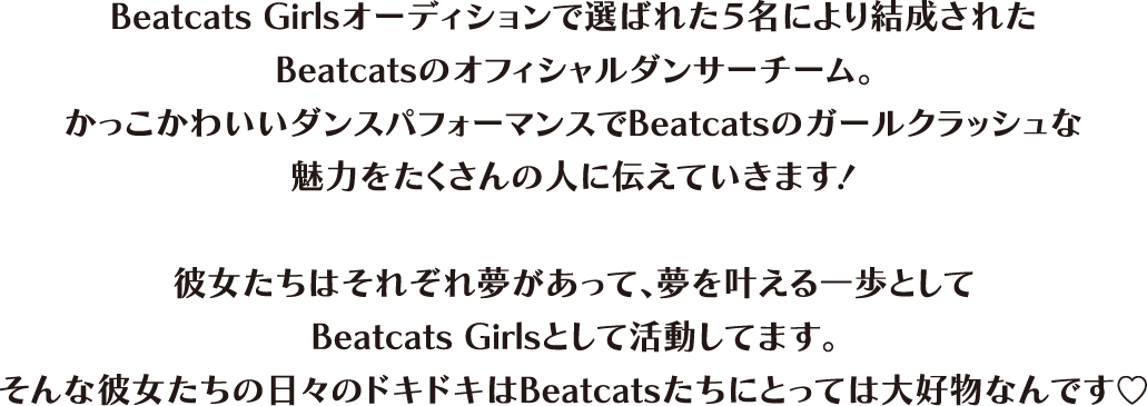 Beatcats Girlsオーディションで選ばれた5名により結成されたBeatcatsのオフィシャルダンサーチーム。かっこかわいいダンスパフォーマンスでBeatcatsのガールクラッシュな魅力をたくさんの人に伝えていきます！彼女たちはそれぞれ夢があって、夢を叶える一歩としてBeatcats Girlsとして活動してます。そんな彼女たちの日々のドキドキはBeatcatsたちにとっては大好物なんです。