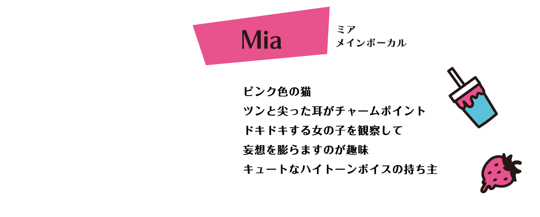 Mia ピンク色の猫 ツンと尖った耳がチャームポイント ドキドキする女の子を観察して妄想を膨らますのが趣味 キュートなハイトーンボイスの持ち主