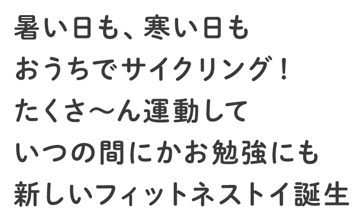 暑い日も、寒い日もおうちでサイクリング！たくさ～ん運動していつの間にかお勉強にも新しいフィットネストイ誕生