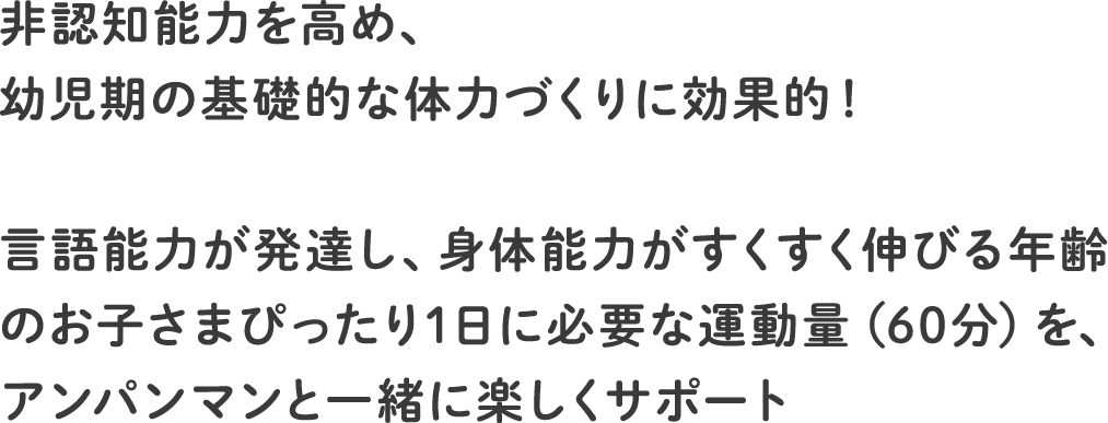 生きる力（非認知能力）を高め、幼児期の基礎的な体力づくりに効果的！言語能力が発達し、身体能力がすくすく伸びる年齢のお子さまぴったり1日に必要な運動量（60分）を、アンパンマンと一緒に楽しくサポート