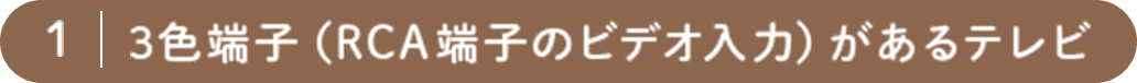 1. 3色端子（RCA端子のビデオ入力）があるテレビ