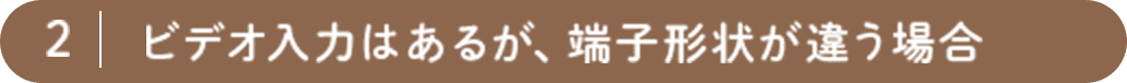 2. ビデオ入力はあるが、端子形状が違う場合