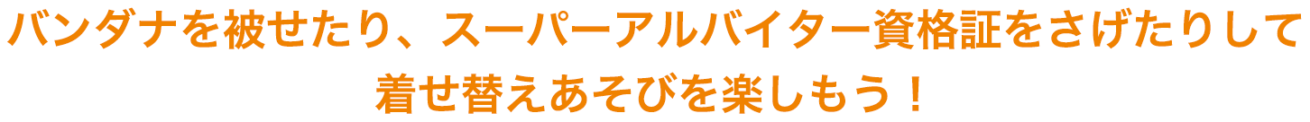 バンダナを被せたり、スーパーアルバイター資格証をさげたりして着せ替えあそびを楽しもう！