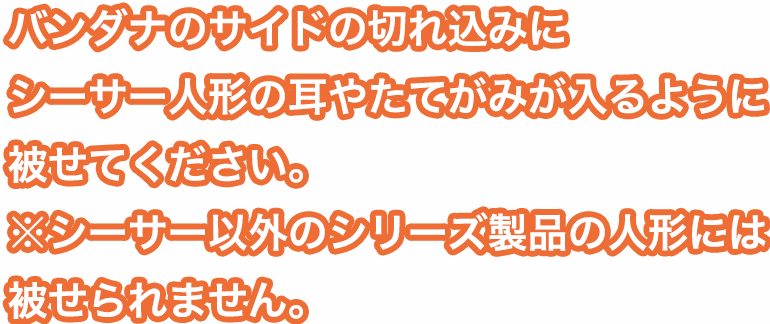 バンダナのサイドの切れ込みにシーサー人形の耳やたてがみが入るように被せてください。※シーサー以外のシリーズ製品の人形には被せられません。