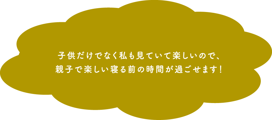 子供だけでなく私も見ていて楽しいので、親子で楽しい寝る前の時間が過ごせます!