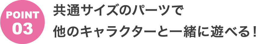 POINT3 共通サイズのパーツで他のキャラクターと一緒に遊べる!