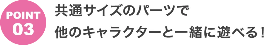 POINT3 共通サイズのパーツで他のキャラクターと一緒に遊べる！