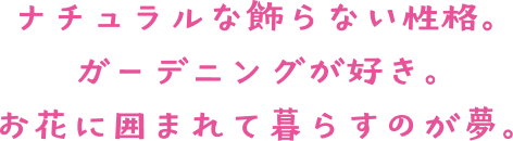 ナチュラルな飾らない性格。 ガーデニングが好き。 お花に囲まれて暮らすのが夢。