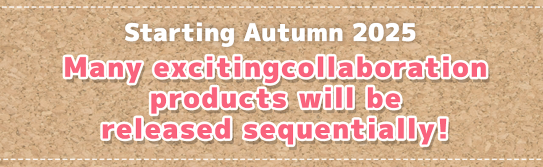 Starting Autumn 2025 Many excitingcollaboration products will be released sequentially!