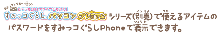 すみっコぐらしパソコンプレミアムシリーズ(別売)で使えるアイテムのパスワードを、すみっコぐらしPhoneで表示できます。