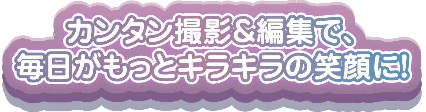 カンタン撮影＆編集で、毎日がもっとキラキラの笑顔に！