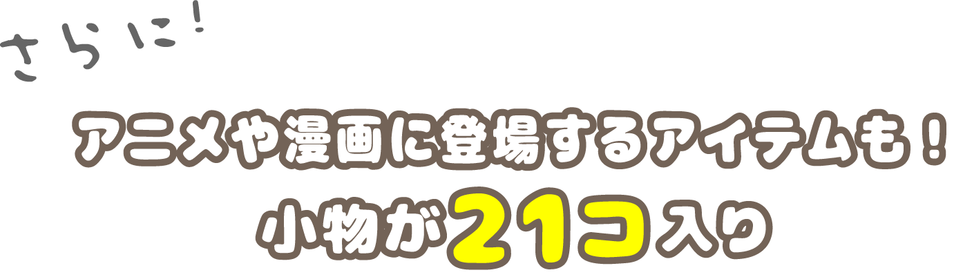 さらに！アニメや漫画に登場するアイテムも！小物が21コ入り 小物をタップしてみてね