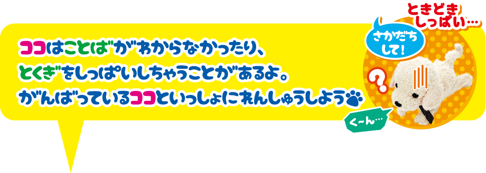 ココはことばがわからなかったり、とくぎをしっぱいしちゃうことがあるよ。がんばっているココといっしょにれんしゅうしよう