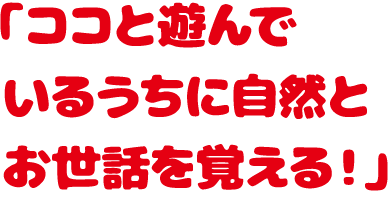 「ココと遊んでいるうちに自然とお世話を覚える！」