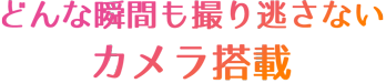 どんな瞬間も撮り逃さないカメラ搭載