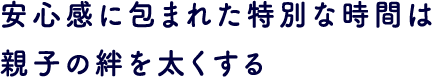 安心感に包まれた特別な時間は親子の絆を太くする