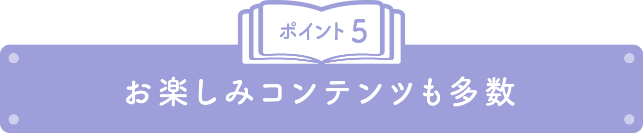 ポイント5 お楽しみコンテンツも多数