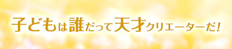 子どもは誰だって天才クリエイターだ！