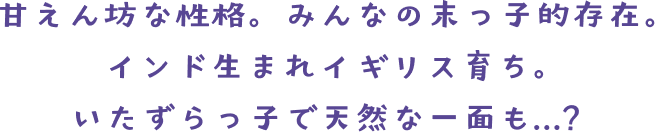 甘えん坊な性格。みんなの末っ子的存在。 インド生まれイギリス育ち。いたずらっ子で天然な一面も……？