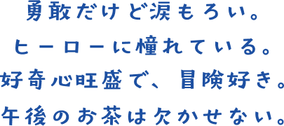 勇敢だけど涙もろい。ヒーローに憧れている。好奇心旺盛で、冒険好き。午後のお茶は欠かせない。