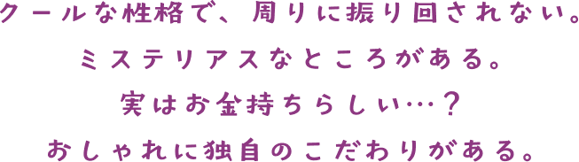 クールな性格で、周りに振り回されない。ミステリアスなところがある。 実はお金持ちらしい・・・？ おしゃれに独自のこだわりがある。