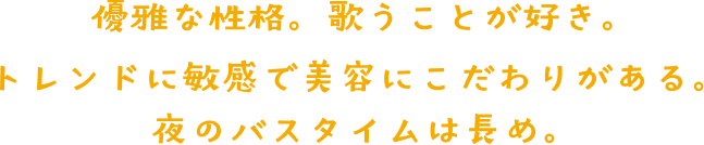 優雅な性格。歌うことが好き。 トレンドに敏感で、美容にこだわりがある。 夜のバスタイムは長め。