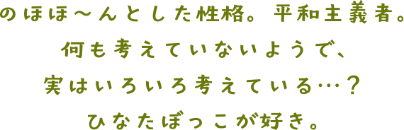 のほほ～んとした性格。平和主義者。何も考えていないようで、実はいろいろ考えい・・・？ ひなたぼっこが好き