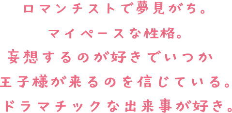 ロマンチストで夢見がち。マイペースな性格。妄想するのが好きで、いつか王子様が来るのを信じている。ドラマチックな出来事が好き。