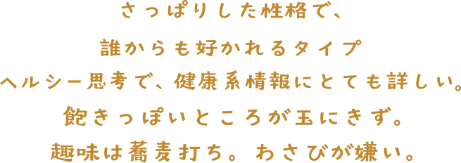 さっぱりとした性格で、誰からも好かれるタイプ。 ヘルシー思考で、健康系情報にとても詳しい。 飽きっぽいところが玉にきず。 趣味は蕎麦打ち。わさびが嫌い。