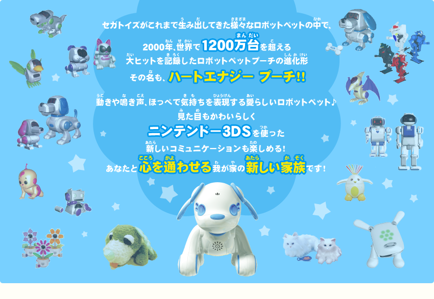 セガトイズがこれまで生み出してきた様々なロボットペットの中で、2000年、世界で1200万台を超える大ヒットを記録したロボットペットプーチの進化形　その名も、ハートエナジー プーチ！！ 動きや鳴き声、ほっぺで気持ちを表現する愛らしいロボットペット♪見た目もかわいらしく ニンテンドー3DSを使った新しいコミュニケーションも楽しめる！あなたと心を通わせる我が家の新しい家族です！