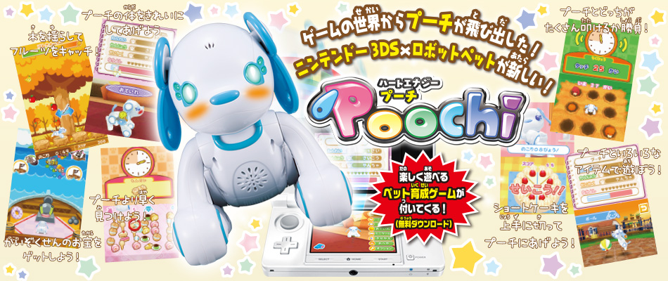 ハートエナジー Poochi（プーチ）ゲームの世界からプーチが飛び出した！ニンテンドー3DS×ロボットペットが新しい！　楽しく遊べるペット育成ゲームが付いてくる！（無料ダウンロード）　木を揺らしてフルーツをキャッチ！　プーチの体をきれいにしてあげよう　かいぞくせんのお宝をゲットしよう！　プーチより早く見つけよう！　プーチとどっちがたくさん叩けるか勝負！　プーチといろいろなアイテムで遊ぼう！　ショートケーキを上手に切ってプーチにあげよう！