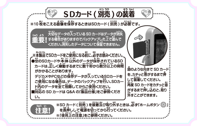 SDカード（別売）の装着 重要！大切なデータの入っているSDカードはデータが消失する場合がありますのでバックアップした上で遊んでください。消失したデータについて保証できません。 注意！※SDカード（別売）を装着及び取り外すときは、必ず「ホームボタン」を長押しして電源を切ってから行ってください。※「使用上の注意」をご参照ください。