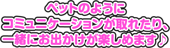 ペットのようにコミュニケーションが取れたり、一緒にお出かけが楽しめます♪